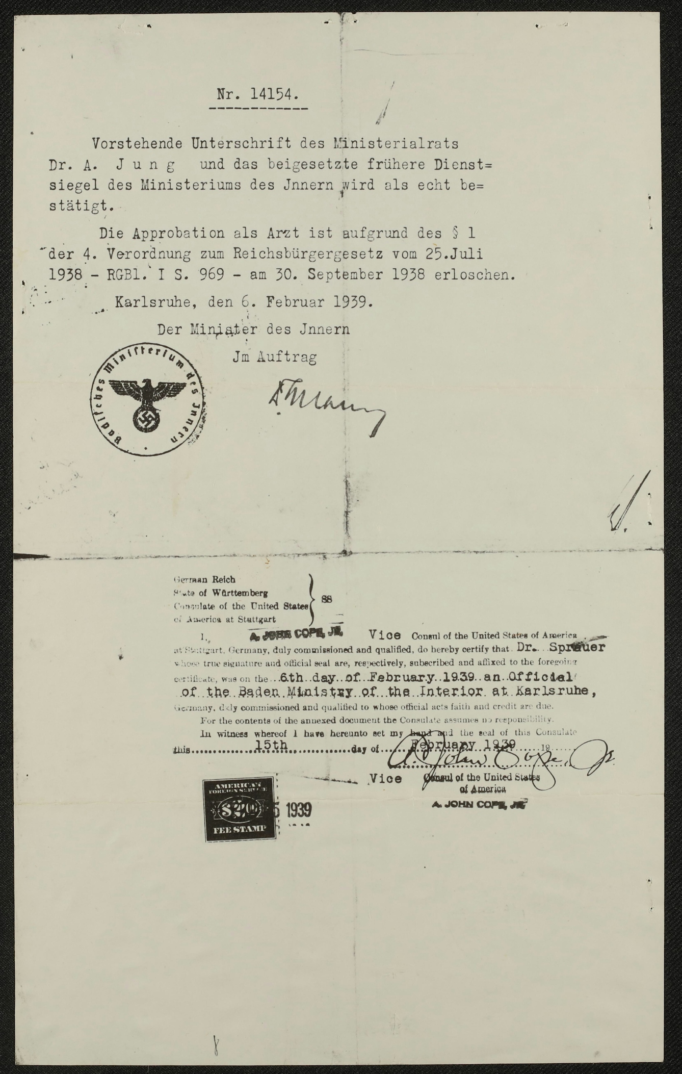 Historic papers showing typewritten words on dull background with fold marks bisecting the paper vertically and horizontally. There are two official stamps on the document, one with the Nazi Reich eagle and swastika, and one with numbers that reads "fee stamp". The contents of the documents are as follows:
Nr. 14154.
Vorstehende Unterschrift des Ministerialrats
Dr. A. Jung und das beigesetzte frühere Dienst=
siegel des Ministeriums des Jnnern wird als echt be=
stätigt.
Die Approbation als Arzt ist aufgrund des § 1
der 4. Verordnung zum Reichsbürgergesetz vom 25.Juli
1938 - RGB1. I S. 969 - am 30. September 1938 erloschen.
Karlsruhe, den 6. Februar 1939.
Der Minister des Jnnern
Jm Auftrag
German Reich
State of Wurttemberg
Consulate of the United States of America at Stuttgart
I, A. John Cope, Jr., Vice Consul of the United States of America at Stuttgart, German, duly commissioned and qualified, do hereby certify that Dr Sprauer, whose true signature and official seal are, respectively, subscribed and affixed to the foregoing certificate, was on the 6th day of February 1939 an Official of the Baden Ministry of the Interior at Karlsruhe, Germany, duly commissioned and qualified to whose official acts and faith and credit are due.
For the contents of the annexed document to the Consulate assumes no responsibility.
In witness whereof I have hereunto set my hand and the deal of this Consulate this 15th day of February 1939.
Vice Consul of the United States
of America
A. John Cope, Jr.