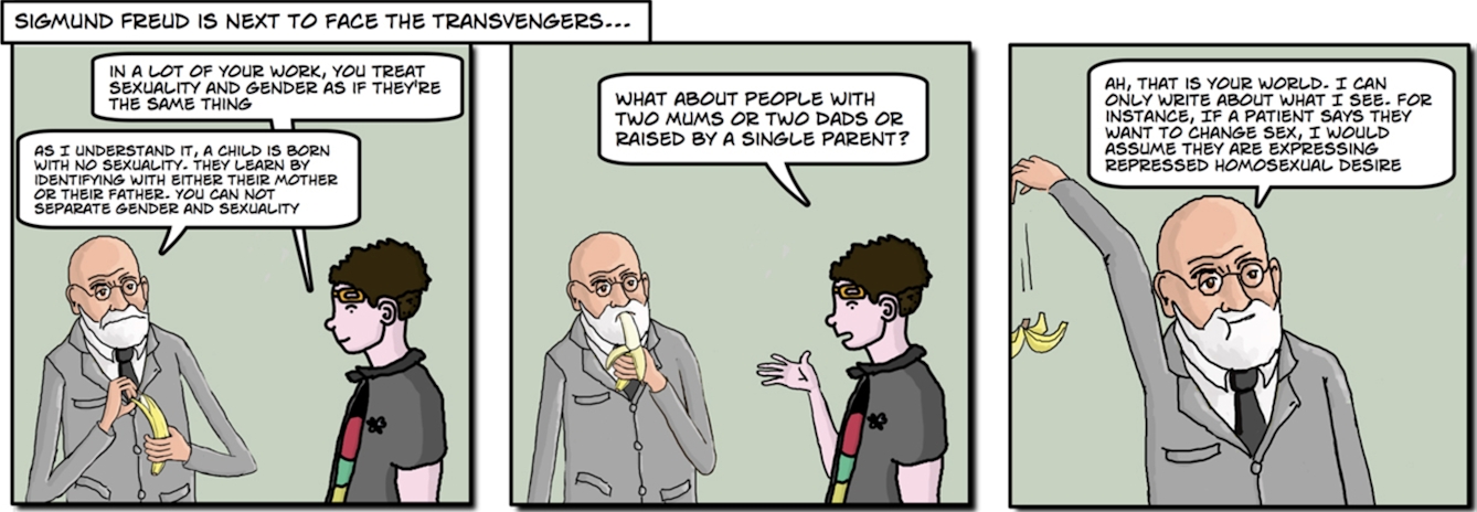 Sigmund Freud is next to face the Transvengers… Image 1: “In a lot of your work, you treat sexuality and gender as if they’re the same thing.” Freud: “As I understand it, a child is born with no sexuality. They learn by identifying with either their mother or their father. You cannot separate gender and sexuality.” Image 2: “What about people with two mums or two dads or raised by a single parent?” Image 3: Freud: “Ah, that is your world. I can only write about what I see. For instance, if a patient says they want to change sex, I would assume they are expressing repressed homosexual desire.”