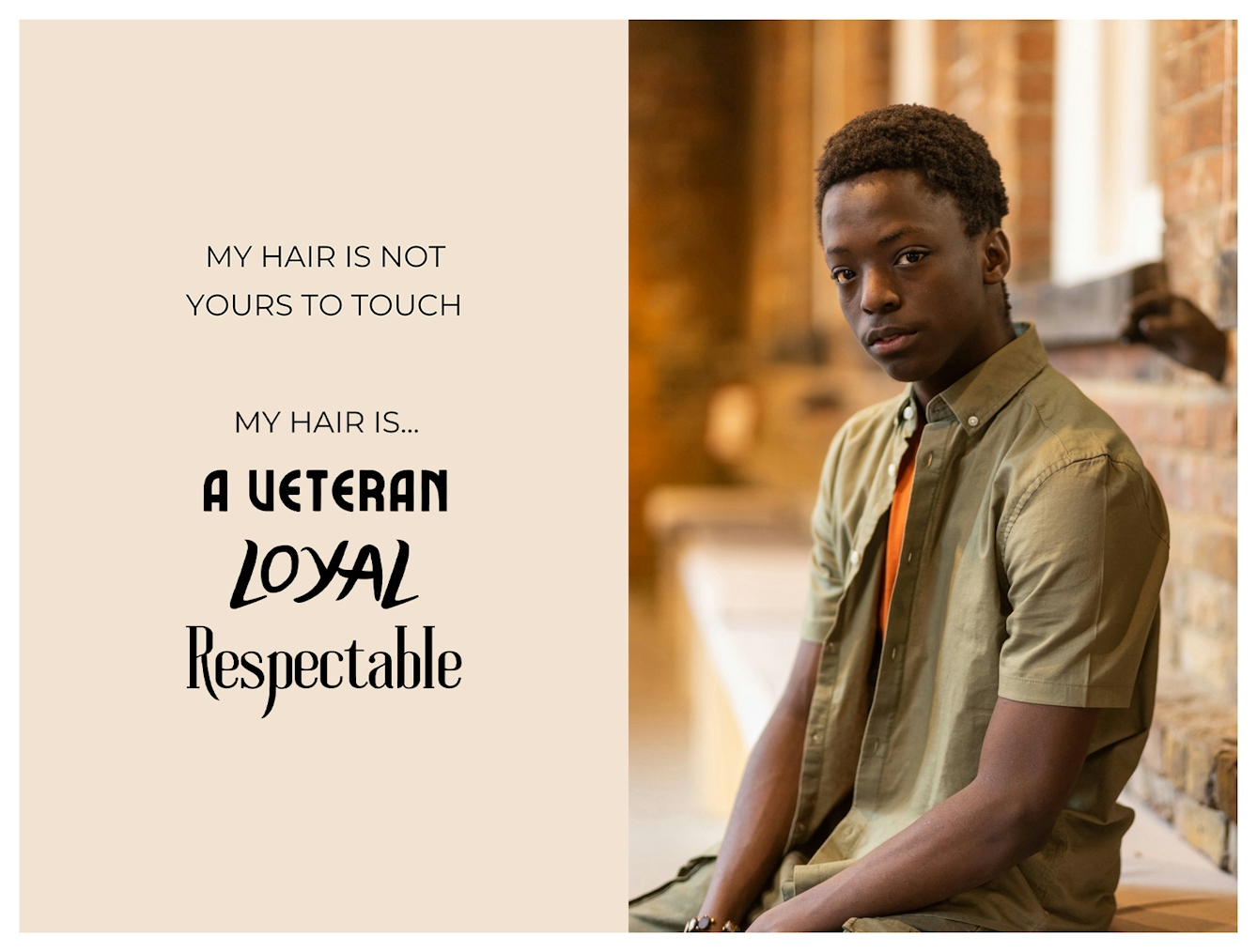 Photographic portrait and graphic design laid out next to each other. On the right is a portrait of a young Black man from the waist up. He has a short afro and is looking to camera with a relaxed neutral expression. The graphic to the left has a beige background on which are the words 'My hair is not yours to touch. My hair is...a veteran, loyal, respectable'. These last three words are each in a different font to emphasise their meaning.