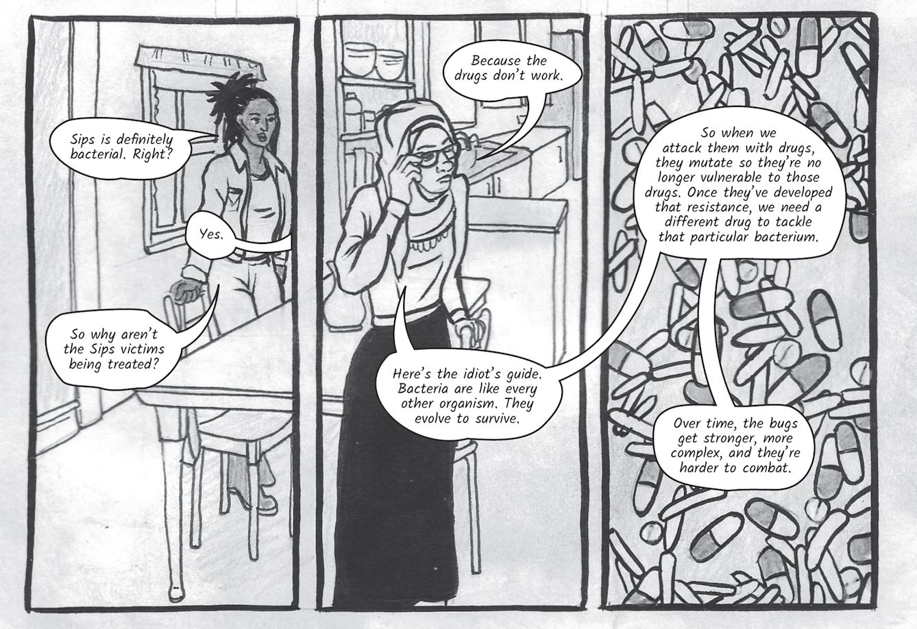 The greyscale graphic novel continues. The ninth image contains three illustrated boxes. The box on the right contains drawings of micro bacteria and medicine pill capsules all mixed together. The left and centre boxes show a scene split across Dr Siddiqui's kitchen. In the left box Zoe, standing by a table, says,'Sips is definitely bacterial, right?', 'Yes' replies Dr Siddiqui. 'So why aren’t the Sips victims being treated?' asks Zoe. Dr Siddiqui, touching her glasses says, 'Because the drugs don’t work. Here’s the idiot’s guide. Bacteria are like every other organism. They evolve to survive. So when we attack them with drugs, they mutate so they’re no longer vulnerable to those drugs. Once they’ve developed that resistance, we need a different drug to tackle that particular bacterium. Over time, the bugs get stronger, and they’re harder to combat.'