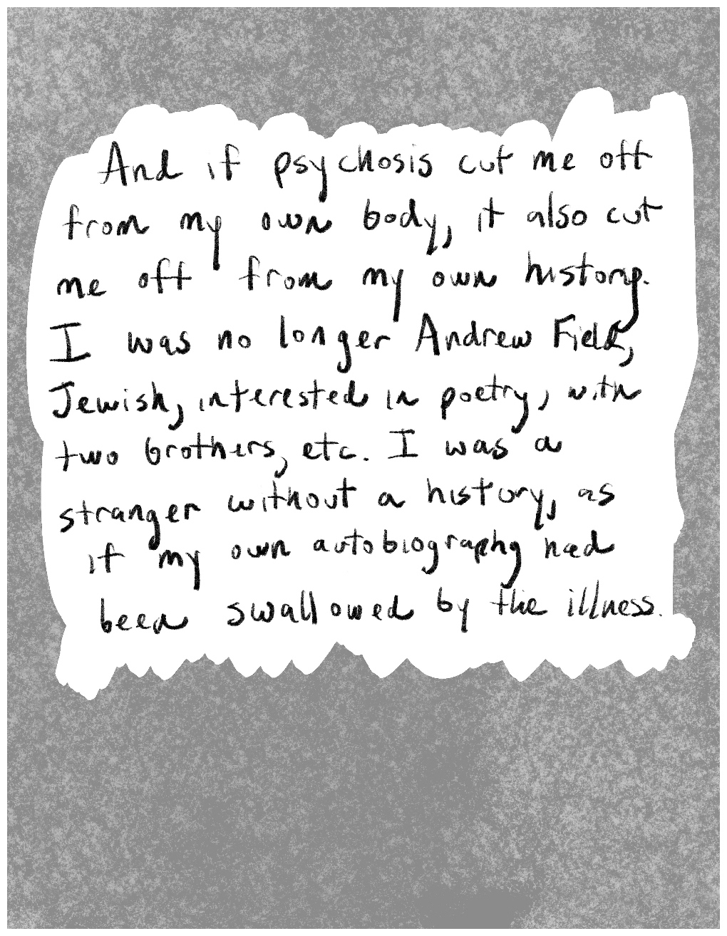 Panel 4 of a four-panel comic called "Disembodied and alone'', consisting of hand-written black text in a white space surrounded by a mottled grey background. The text says: "And if psychosis cut me off from my own body, it also cut me off from my own history. I was no longer Andrew Field, Jewish, interested in poetry, with two brothers etc. I was a stranger without a history, as if my own autobiography had been swallowed by the illness."
