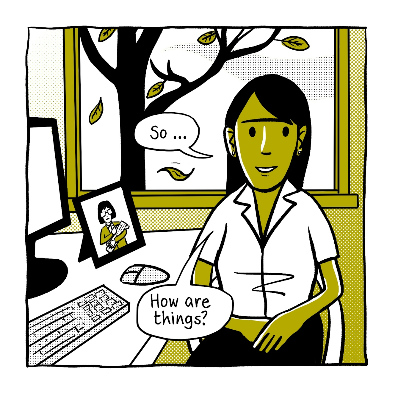 A four panel comic in black and white with a green accent tone. 

The first panel shows a female doctor sitting alongside her desk looking towards the viewer, hands gently resting in her lap. On her desk is a monitor, keyboard, mouse and a framed photo of a woman in glasses carrying a log. Behind the doctor is a window out onto a tree in autumn, losing its leaves. The doctor says, "So...How are things?".