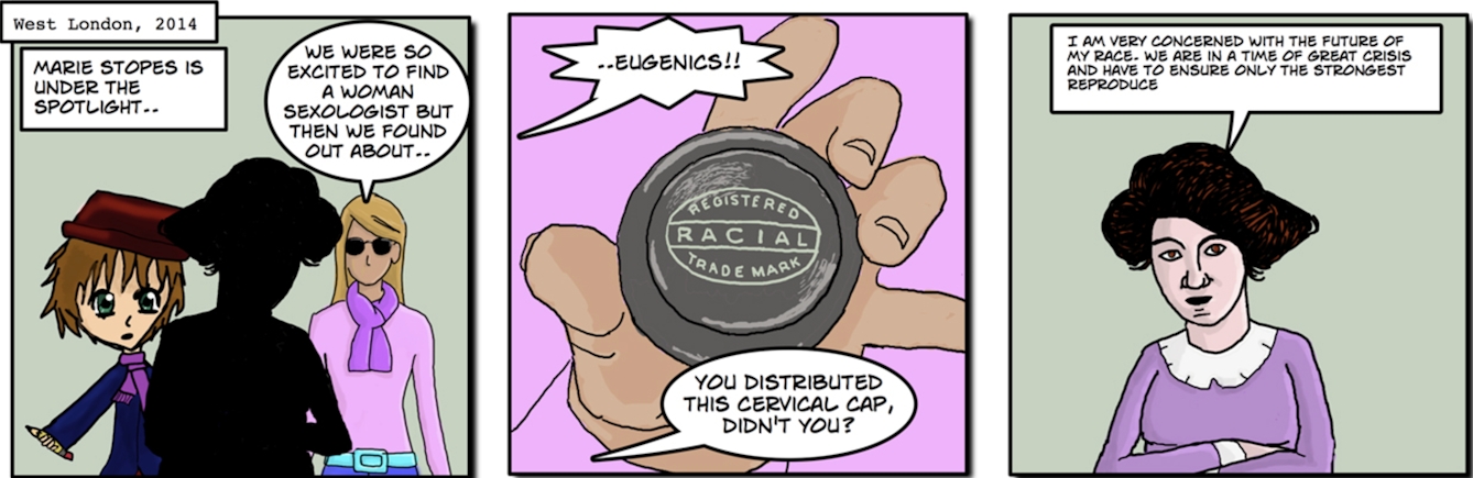 West London, 2014. Image 1: Marie Stopes is under the spotlight… “We were so excited to find a woman sexologist, but then we found out about…” Image 2: “…eugenics!!” “You distributed this cervical cap, didn’t you?” Image 3: Stopes: “I am very concerned with the future of my race. We are in the time of great crisis and have to ensure only the strongest reproduce.”