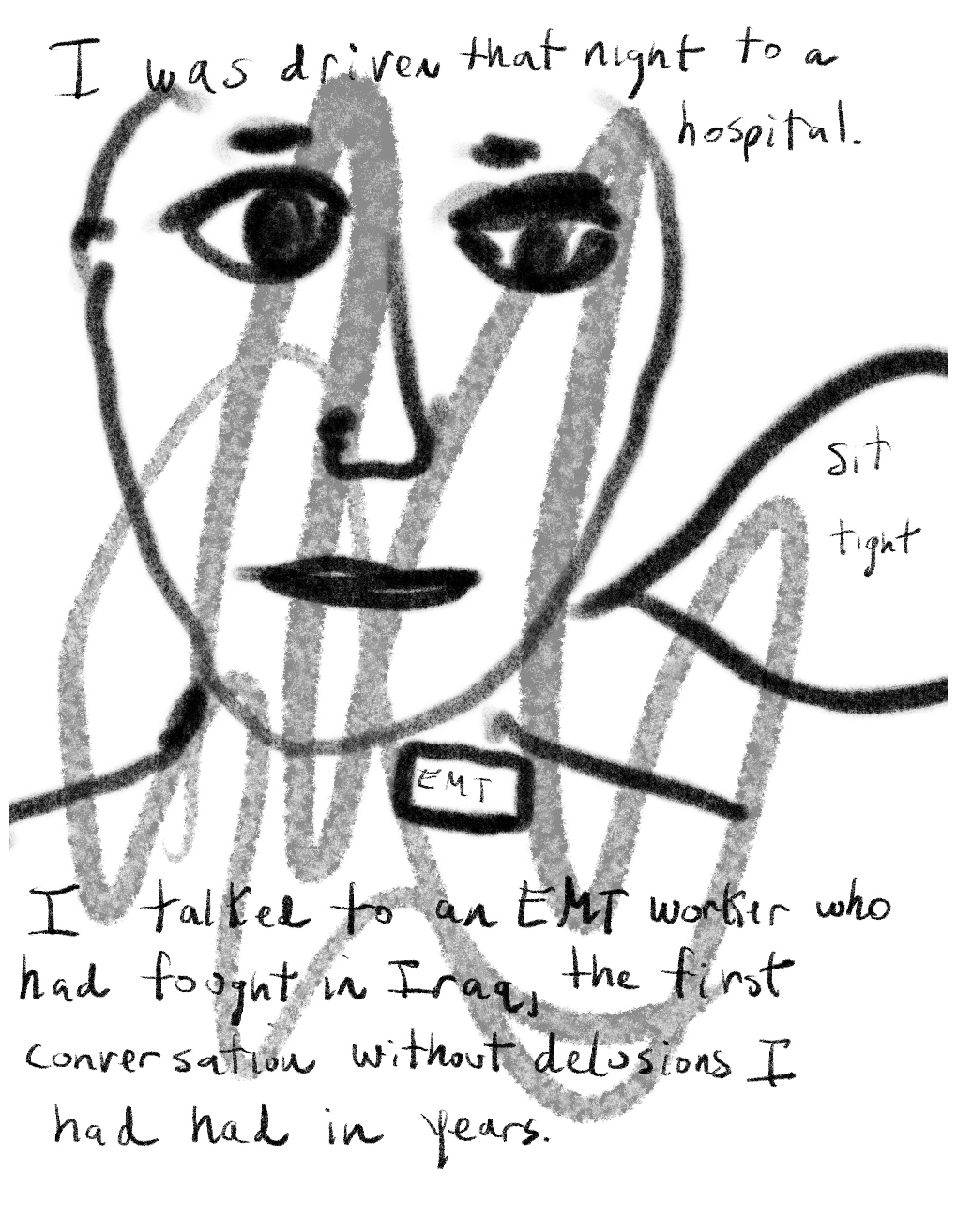 Panel one of a four-panel comic called 'From psychotic to patient', consisting of thick black line drawing and hand written text against a white background. The head and shoulders of a figure with large eyes and a neutral expression fills most of the panel. A small label on the figure's chest says "EMT". A speech bubble from figure says "Sit tight".Text  at the top of panel reads "I was driven that night to a hospital" and text below the figure at the bottom of the panel reads "I talked to an EMT worker who had fought in Iraq, the first conversation without delusions I had had in years."