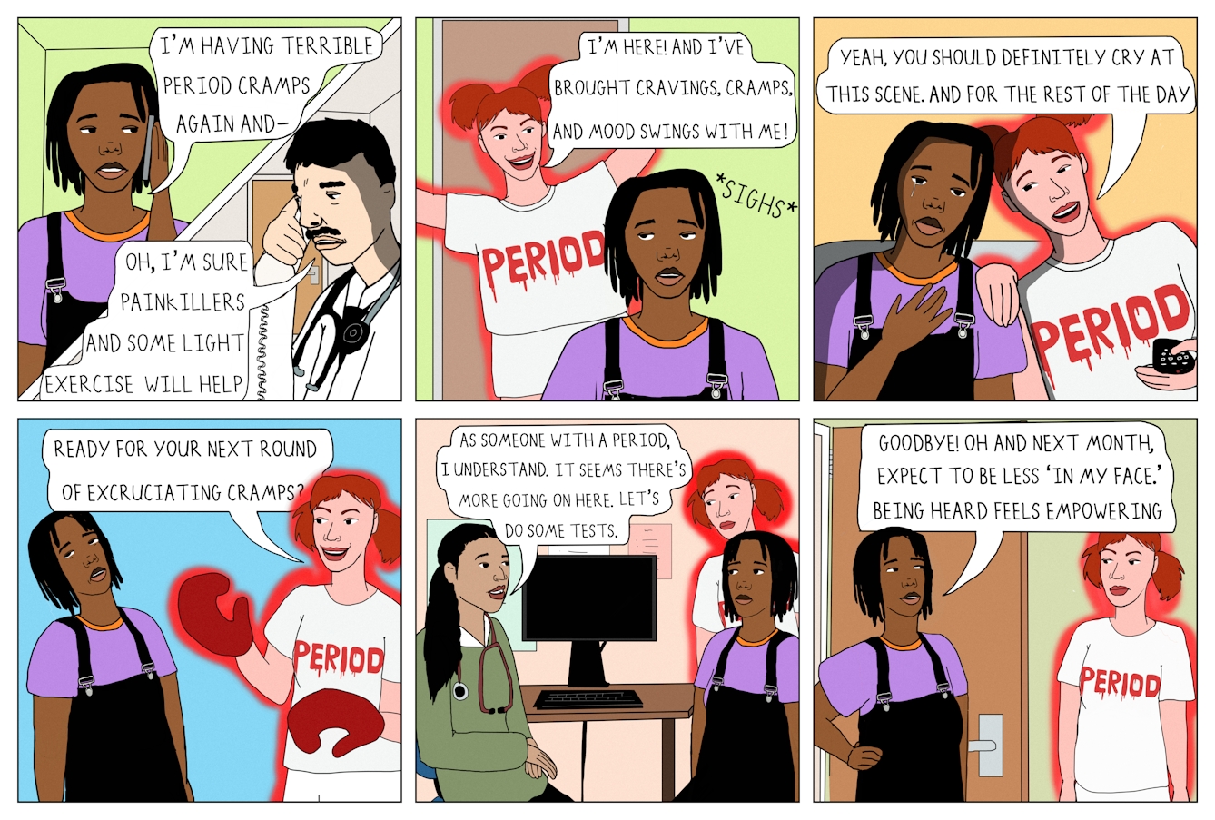 Colourful 6 panel comic. 

Panel one shows a square divided by a thick white line running diagonally. The upper left corner of the square shows a Black woman wearing a purple t-shirt and dungarees holding her mobile phone to her ear. She has short black hair. A speech bubble from her open mouth reads 'I'm having terrible period cramps again and-'. The bottom left section of the square shows a white man in a doctor's coat with a stethoscope around his neck. He has black hair and a moustache. A speech bubble reads 'Oh, I'm sure painkillers and some light exercise will help.'

Panel two shows the same woman in the frame. Behind her there is a white woman with red hair who has appeared in the open doorway. She is wearing a white t-shirt which reads 'Period' in red lettering with a blood effect. Her body is outlined in a red glow. A speech bubble from her reads 'I'm here! And I've brought cravings, cramps, and mood swings with me!' 

Panel three shows the same two characters. The woman is crying and 'Period' has her hand on her shoulder and a TV remote in her other hand. A speech bubble from 'Period' reads 'Yeah, you should definitely cry at this scene. And for the rest of the day.'

Panel four shows the same characters. 'Period' is wearing red boxing gloves and a speech bubble from her mouth reads 'Ready for your next round of excruciating cramps?'

Panel five shows the two characters in a doctor's office, sat in front of a computer. 'Period' is standing behind the main character who is speaking to a doctor. The doctor is a woman and is wearing a green jumper with a stethoscope around her neck. A speech bubble from the doctor reads 'As someone with a period, I understand. It seems there's more going on here. Let's do some tests.'

Panel six shows the main character standing in front of her door, with 'Period' outside the door. A speech bubble from the main character reads 'Goodbye! Oh and next month, expect to be less 'in my face'. Being heard feels empowering.'