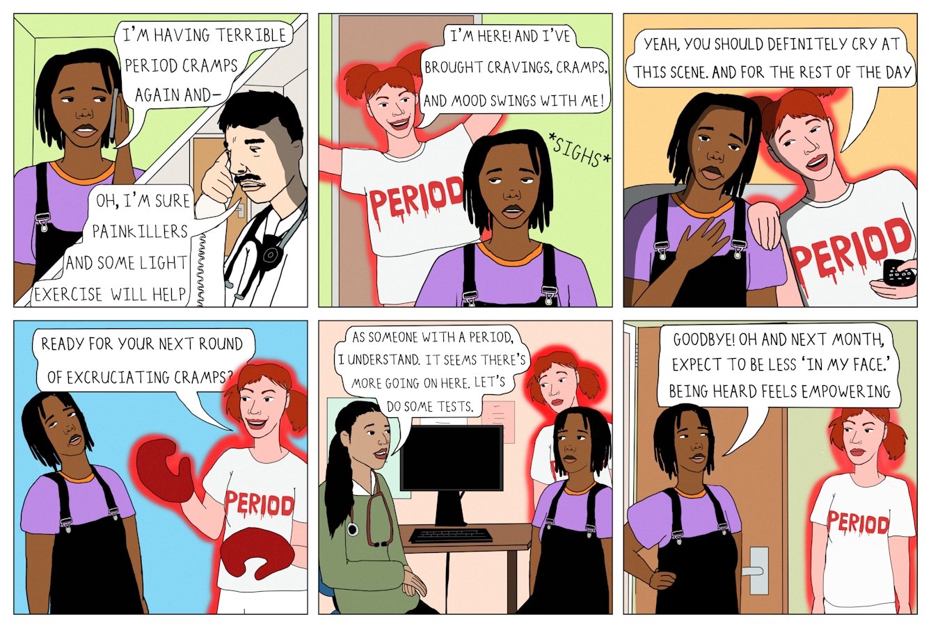 Colourful 6 panel comic.
Panel one shows a square divided by a thick white line running diagonally. The upper left corner of the square shows a Black woman wearing a purple t-shirt and dungarees holding her mobile phone to her ear. She has short black hair. A speech bubble from her open mouth reads 'I'm having terrible period cramps again and-'. The bottom left section of the square shows a white man in a doctor's coat with a stethoscope around his neck. He has black hair and a moustache. A speech bubble reads 'Oh, I'm sure painkillers and some light exercise will help.'
Panel two shows the same woman in the frame. Behind her there is a white woman with red hair who has appeared in the open doorway. She is wearing a white t-shirt which reads 'Period' in red lettering with a blood effect. Her body is outlined in a red glow. A speech bubble from her reads 'I'm here! And I've brought cravings, cramps, and mood swings with me!'
Panel three shows the same two characters. The woman is crying and 'Period' has her hand on her shoulder and a TV remote in her other hand. A speech bubble from 'Period' reads 'Yeah, you should definitely cry at this scene. And for the rest of the day.'
Panel four shows the same characters. 'Period' is wearing red boxing gloves and a speech bubble from her mouth reads 'Ready for your next round of excruciating cramps?'
Panel five shows the two characters in a doctor's office, sat in front of a computer. 'Period' is standing behind the main character who is speaking to a doctor. The doctor is a woman and is wearing a green jumper with a stethoscope around her neck. A speech bubble from the doctor reads 'As someone with a period, I understand. It seems there's more going on here. Let's do some tests.'
Panel six shows the main character standing in front of her door, with 'Period' outside the door. A speech bubble from the main character reads 'Goodbye! Oh and next month, expect to be less 'in my face'. Being heard feels empowering.'