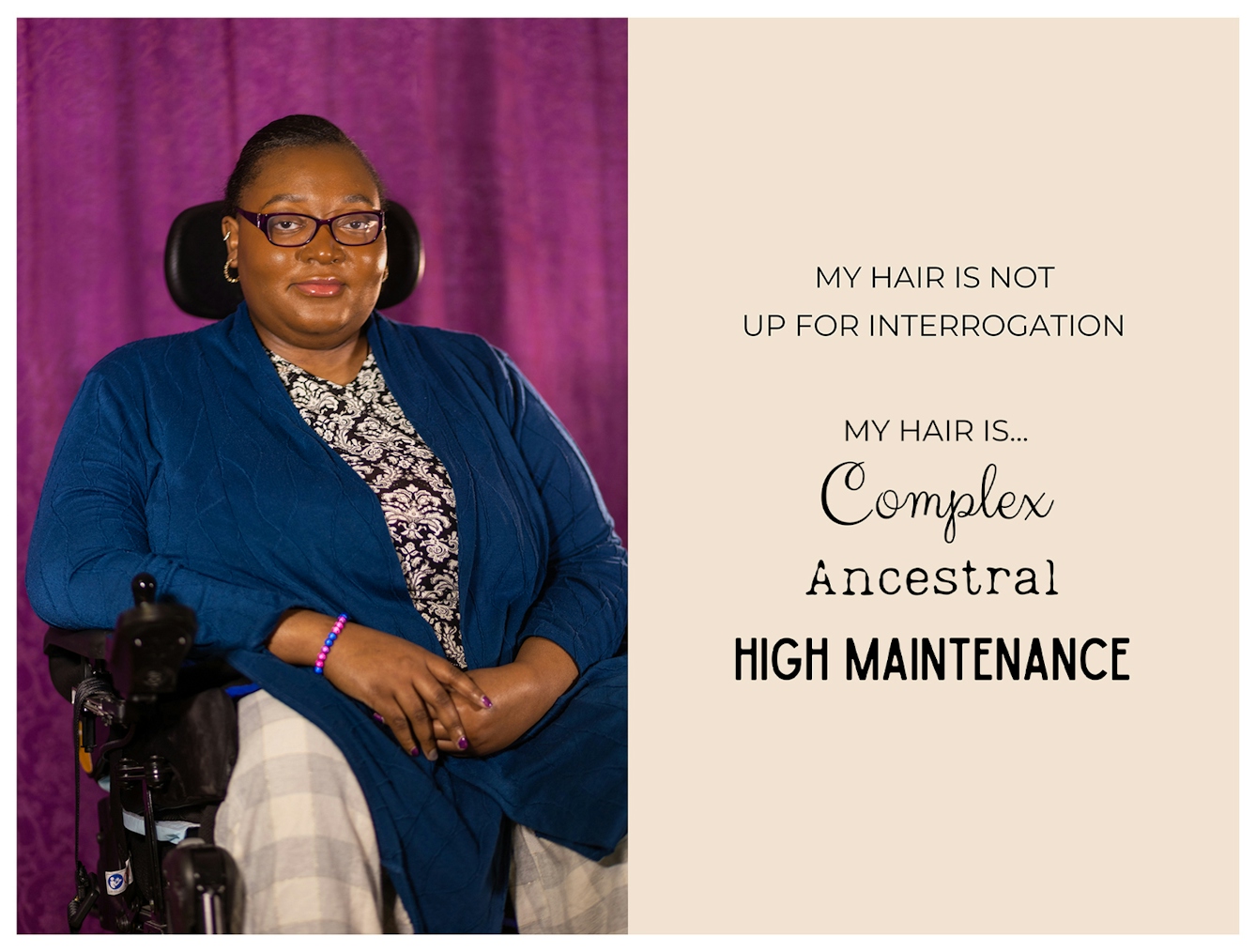 Photographic portrait and graphic design laid out next to each other. On the left is a portrait of an Black woman seated in a mobility chair. She is wearing glasses, has her hair pulled back and is looking straight to camera with a warm expression. The graphic to the right has a beige background on which are the words 'My hair is not up for interrogation. My hair is...complex, ancestral, high maintenance'. These last three words are each in a different font to emphasise their meaning.