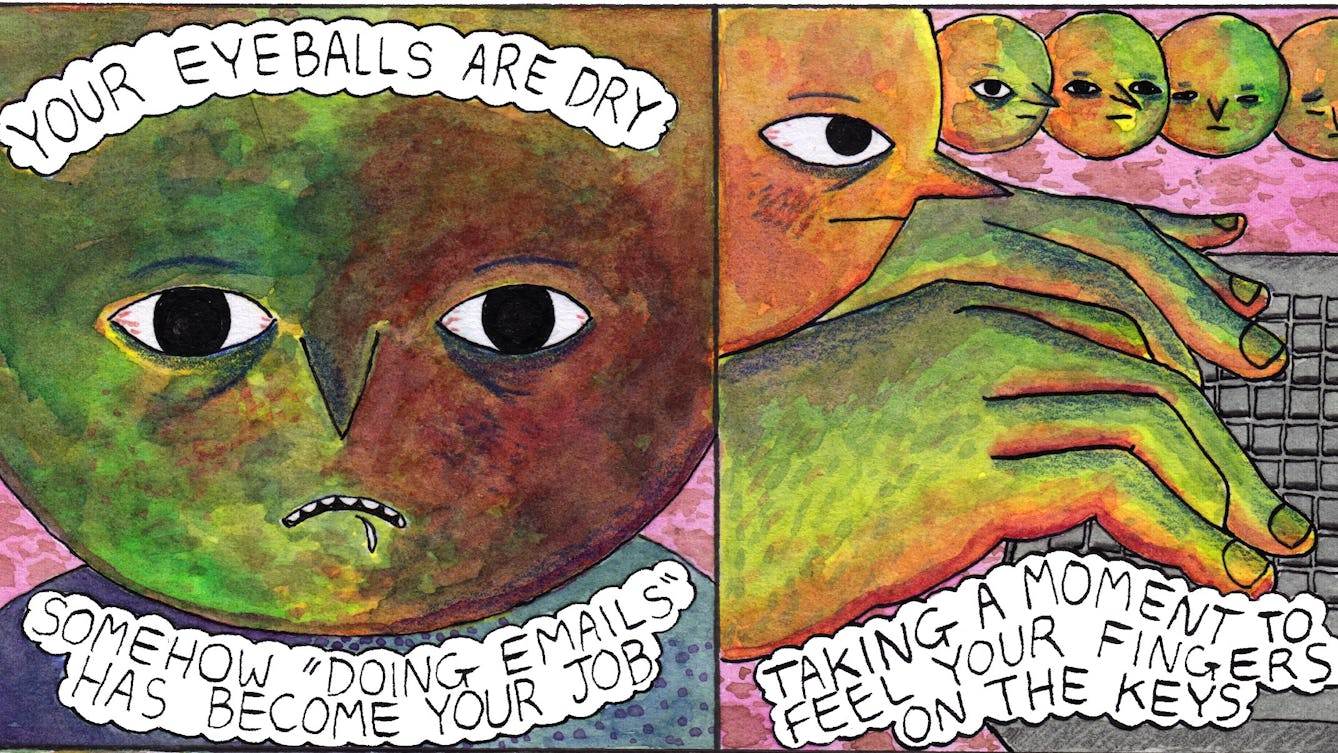 First two panels from the comic 'Doing emails'. In the first panel, a large round face looks a bit stressed, with slightly bloodshot eyes and a fleck of spittle dropping from a down-turned mouth. The text bubbles at the top and bottom of the panel say: "Your eyeballs are dry. Somehow "doing emails" has become your job". In panel two the same face appears in the top left of the frame with a determined expression. Most of the panel is filled with their disproportionately large hands resting on an equally large keyboard. Four small round faces with gradually changing expressions float along the top of the panel in a line. The final face has closed eyes and a sad, tired expression. A bubble of text under the large hands says: "Taking a moment to feel your fingers on the keyboard".