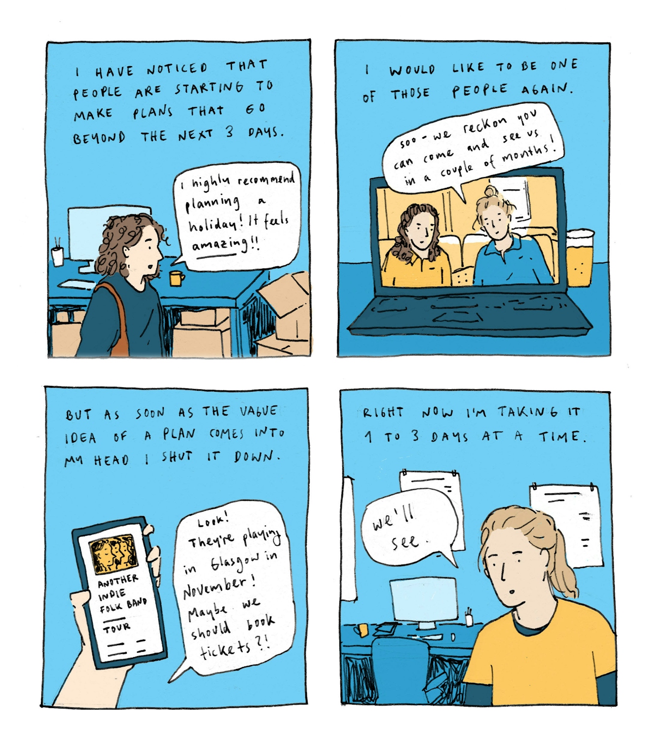 First panel
Text: I have noticed that people are starting to make plans that go beyond the next 3 days.
A drawing shows a woman in an office environment. She says: "I highly recommend planning a holiday! It feels AMAZING!!"
Second panel
Text: I would like to be one of those people again.
A drawing of a laptop with a video call visible on the screen. One of the two people is saying: "Sooo - I reckon you can come see us in a couple of months!"
Third panel
Text: But as soon as the vague idea of a plan comes into my head, I shut it down
A drawing of a phone in someone's hand. The phone screen shows a generic band page with tour dates. A speech bubble says: "Look! They're playing in Glasgow in November. Maybe we should book tickets".
Fourth panel
Text: Right now I am taking it 1 to 3 days at a time.
The drawing shows the office background from the first panel. A different woman - the author - says: "We'll see".