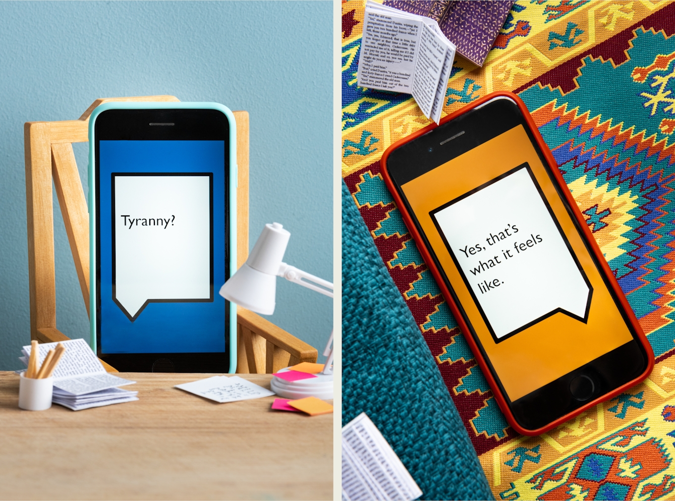 Photographic diptych. Both images are of a set built scene using miniature dolls house furniture. The image on the left shows a wooden desktop on which are a tiny white angle poise, a white pot of pencils and open miniature book and tiny pink and orange Post-It notes. Behind the desk is a wooden chair on which a smart phone in a light blue coloured case is resting as if sitting in the chair. Behind the chair is a light blue painted wall. On the screen of the phone is a large white angular speech bubble, outlined with a black line, against a dark blue background. Within the speech bubble is the word "Tyranny?". The image on the right shows a miniature colourful aztec patterned rug, on which are several tiny books resting open and a smartphone in an orange case, lying on its back. On the screen of the phone is a large white angular speech bubble, outlined with a black line, against an orange background. Within the speech bubble are the words "Yes, that's what it feels like".