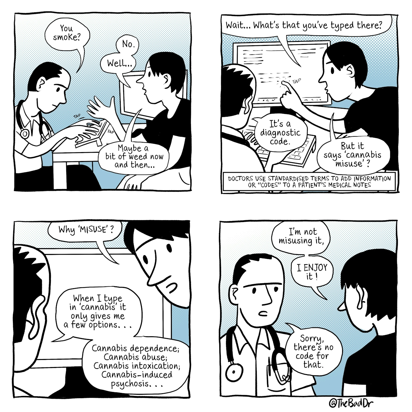 A four panel comic.
The first panel shows a young man speaking to a male doctor, who is typing. A speech bubble comes from the doctor and reads, 'You smoke?'. The young man is gesturing with his right hand. Speech from him reads 'No. Well... Maybe a bit of weed now and then...'
In the second panel, the doctor continues to type whilst staring at his computer. Text reads, 'Doctors use standardised terms to add information or "codes" to a patients medical notes '. The young man, looking alarmed, taps the doctor's computer screen. Speech from him reads 'Wait... what's that you've typed there?' The doctor replies 'It's a diagnostic code.' The young man says 'But it says 'cannabis misuse'?'
In the third panel, the young man is looking at the doctor with wide eyes and raised eyebrows, whilst the doctor continues to stare at his computer screen. Speech from the young man reads 'Why 'MISUSE'?'. The doctor replies 'When I type in 'cannabis' it only gives me a few options... Cannabis dependence; Cannabis abuse; Cannabis intoxication; Cannabis-induced psychosis...'
In the fourth panel, the young man and doctor are stood facing eachother. Speech from the young man reads 'I'm not misusing it, I ENJOY it!'. The doctor replies 'Sorry, there's no code for that.'