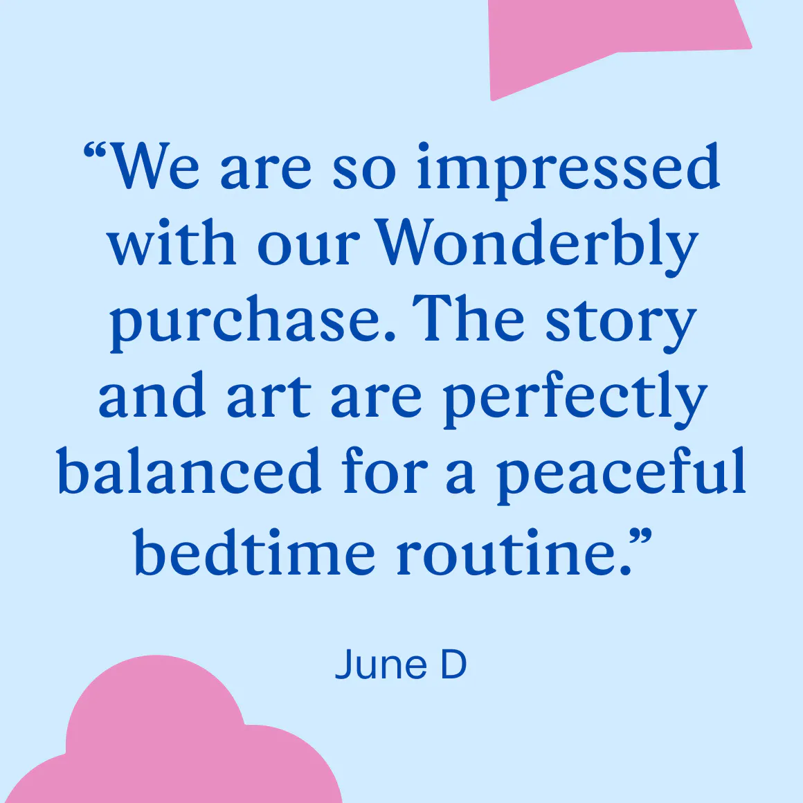 "We are so impressed with our Wonderbly purchase. The story and art are perfectly balanced for a peaceful bedtime routine." June