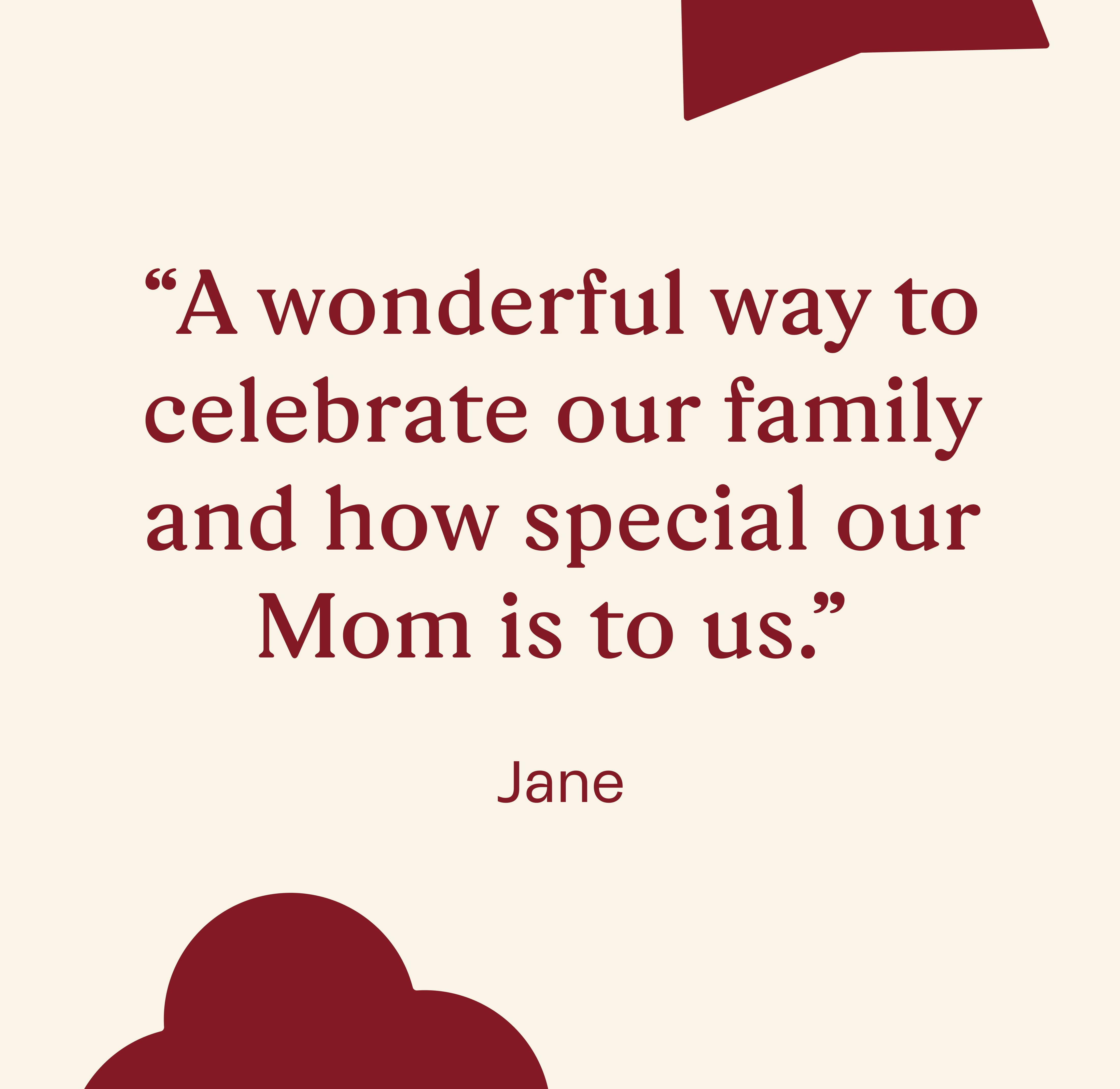 "A wonderful way to celebrate our family and how special our Mom is to us."