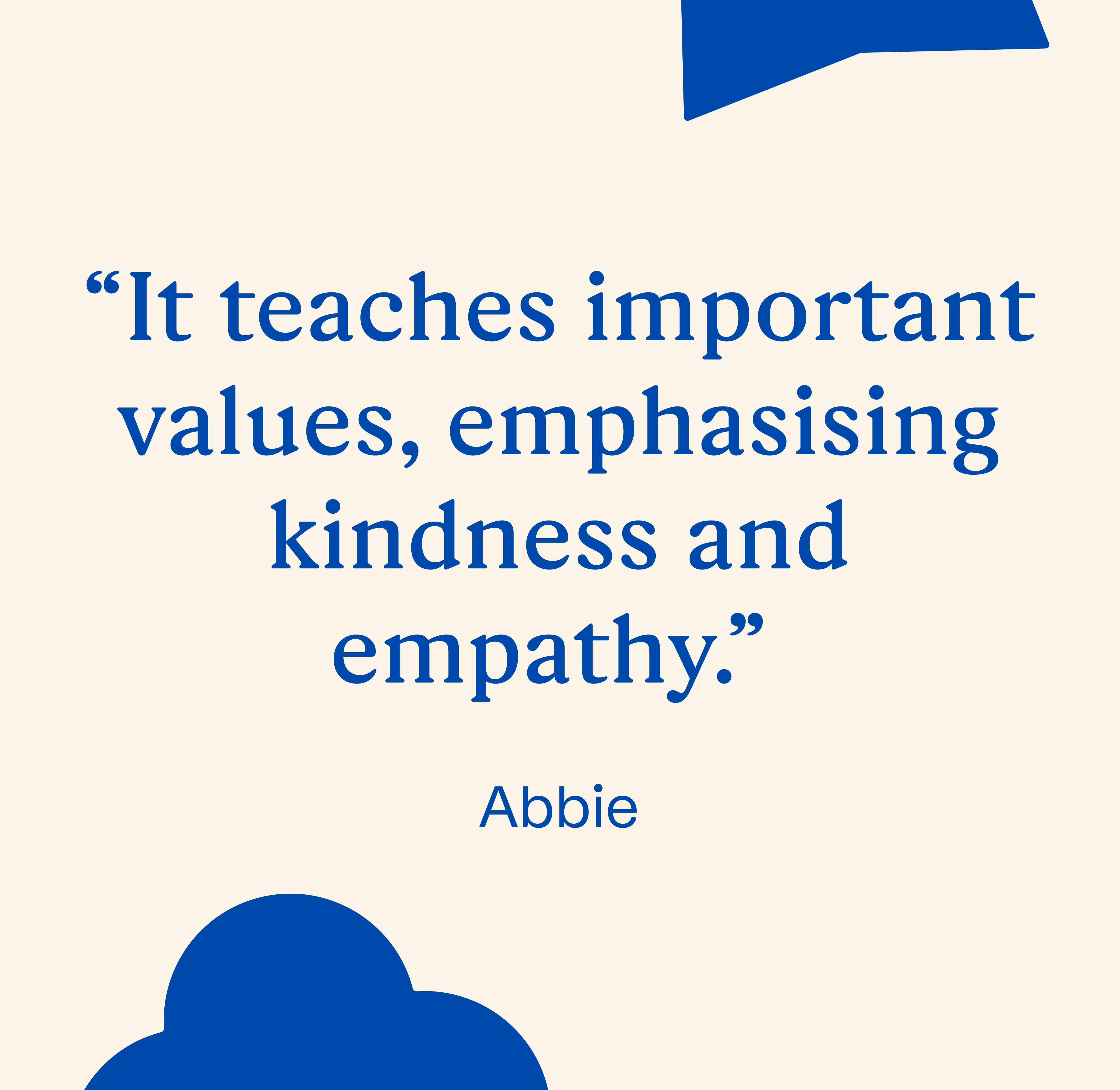 "It teaches important values, emphasizing kindness and empathy." Abbie