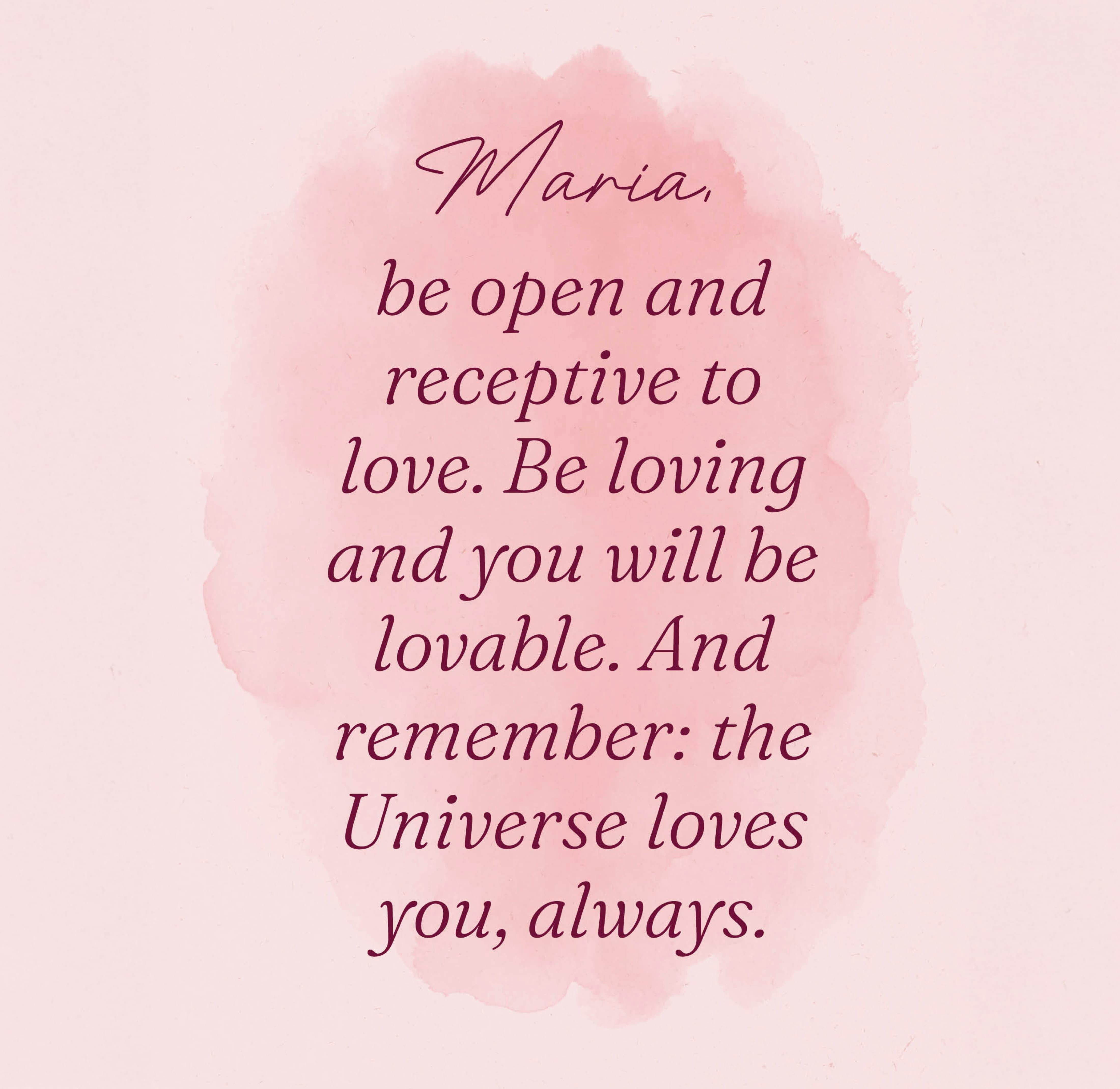 Maria, be open and receptive to love. Be loving and you will be lovable. And remember: the Universe loves you, always.