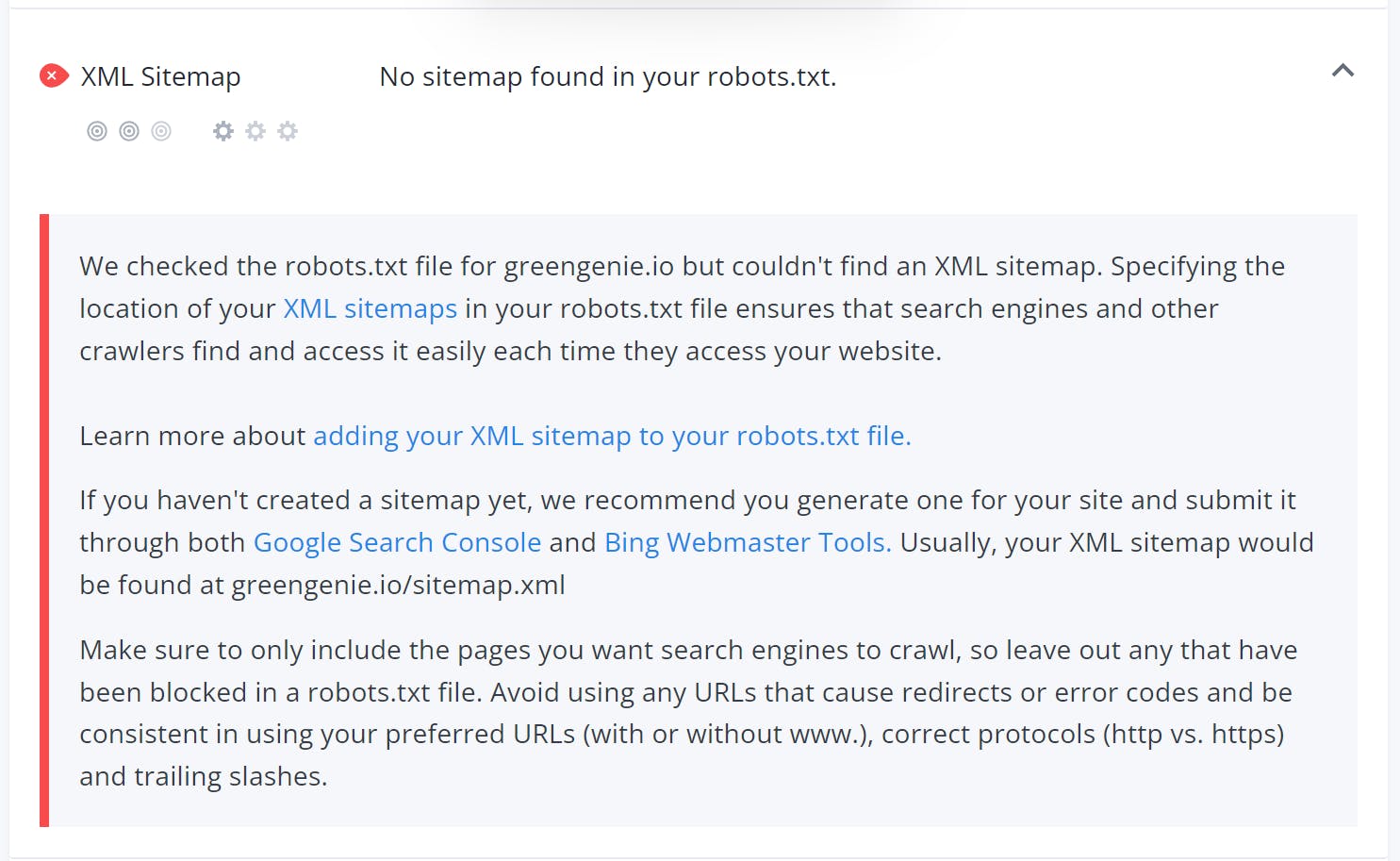 XML Sitemap - No sitemap found in your robots.txt
We checked the robots.txt file for greengenie.io but couldn't find an XML sitemap. Specifying the location of your XML sitemaps in your robots.txt file ensures that search engines and other crawlers find and access it easily each time they access your website.
Learn more about adding your XML sitemap to your robots.txt file.
If you haven't created a sitemap yet, we recommend you generate one for your site and submit it through both Google Search Console and Bing Webmaster Tools. Usually, your XML sitemap would be found at greengenie.io/sitemap.xml
Make sure to only include the pages you want search engines to crawl, so leave out any that have been blocked in a robots.txt file. Avoid using any URLs that cause redirects or error codes and be consistent in using your preferred URLs (with or without www.), correct protocols (http vs. https) and trailing slashes.