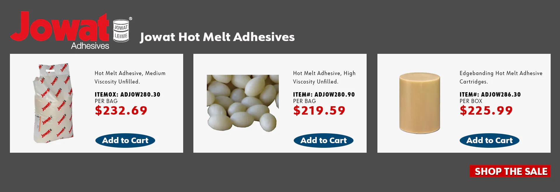 Jowat Hot Melt Adhesives: Jowatherm EVA Hot Melt Adhesive, Medium Viscosity, Translucent, item ADJOW280.30, $232.69; Jowatherm EVA Hot Melt Adhesive, Medium Viscosity, Clear, item ADJOW280.90, $219.59; Jowatherm Holz-Her Hot Melt Cartridge, Medium Viscosity, Translucent, item ADJOW286.30, $225.99