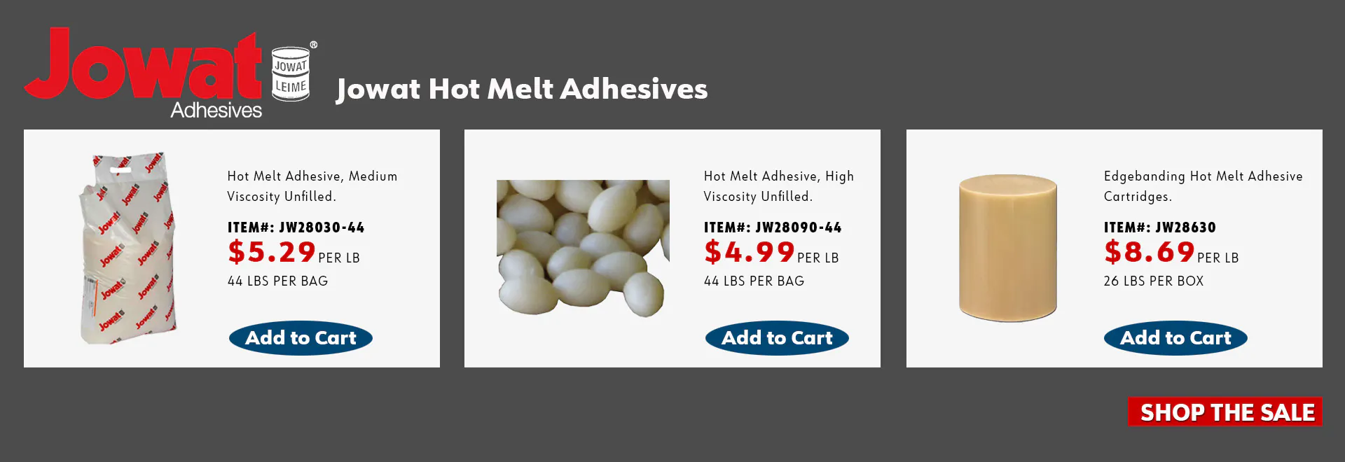 Jowat Hot Melt Adhesives: Hot Melt Adhesive, Medium Viscosity Unfilled, item JW28030-44, $5.29 per lb, 44 lb bag; Hot Melt Adhesive, High Viscosity Unfilled, item JW28090-44, $4.99 per lb, 44 lb bag; Edgebanding Hot Melt Adhesive Cartridges, item JW28630, $8.69 per lb, 26 lb box