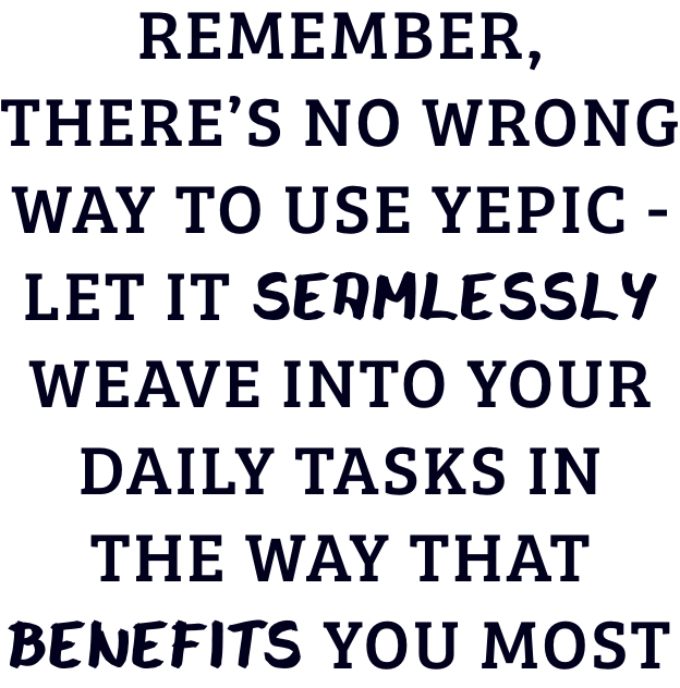 Remember, there’s no wrong way to use YEPIC – let it seamlessly weave into your daily tasks in the way that benefits you most.